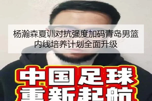 杨瀚森夏训对抗强度加码青岛男篮内线培养计划全面升级